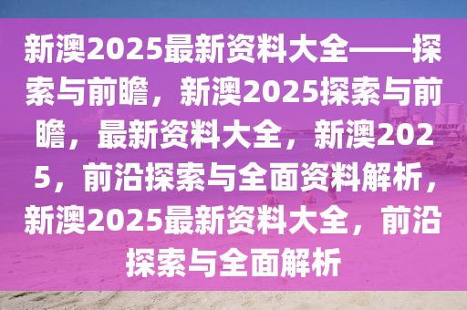 新澳2025年正版资料更新,新澳2025年正版资料更新，探索未来，引领行业前沿